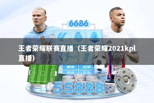 王者荣耀联赛直播（王者荣耀2021kpl直播）