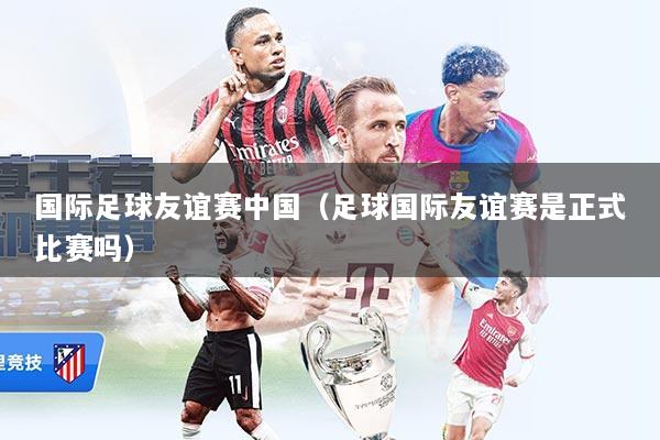 国际足球友谊赛中国(足球国际友谊赛是正式比赛吗)