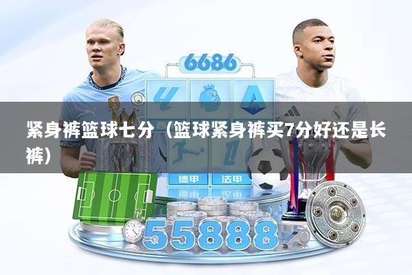 紧身裤篮球七分（篮球紧身裤买7分好还是长裤）